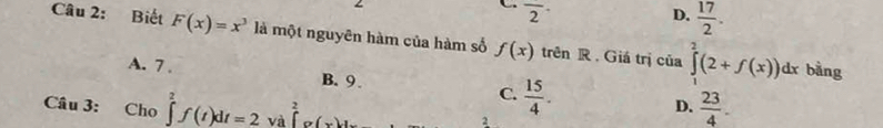 C overline 2^((·)
D. frac 17)2. 
Câu 2: Biết F(x)=x^3 là một nguyên hàm của hàm số f(x) trên R . Giá trị của ∈tlimits _1^(2(2+f(x))dx
bằng
A. 7. D. frac 23)4.
B. 9
C.  15/4 . 
Câu 3: : Cho ∈tlimits _2^2f(t)dt=2 và ∈tlimits _0^2g(x)