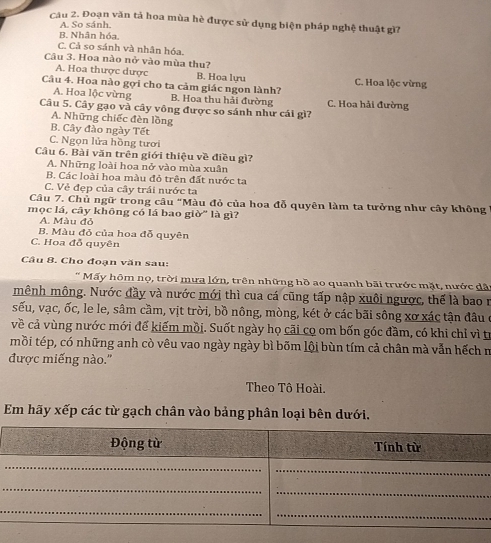 Đoạn văn tả hoa mùa hè được sử dụng biện pháp nghệ thuật gì?
A. So sánh.
B. Nhân hóa.
C. Cả so sánh và nhân hóa.
Câu 3. Hoa nào nở vào mùa thu?
A. Hoa thược dược B. Hoa lưu
Câu 4. Hoa nào gợi cho ta cảm giác ngon lành? C. Hoa lộc vừng
A. Hoa lộc vừng B. Hoa thu hải đường C. Hoa hải đường
Câu 5. Cây gạo và cây vông được so sánh như cái gì?
A. Những chiếc đèn lồng
B. Cây đào ngày Tết
C. Ngọn lửa hồng tươi
Cầu 6. Bài văn trên giới thiệu về điều gì?
A. Những loài hoa nở vào mùa xuân
B. Các loài hoa màu đỏ trên đất nước ta
C. Vẻ đẹp của cây trái nước ta
Câu 7. Chủ ngữ trong câu "Màu đỏ của hoa đỗ quyên làm ta tưởng như cây không
mọc lá, cây không có lá bao giờ" là gì?
A. Màu đỏ
B. Màu đỏ của hoa đỗ quyên
C. Hoa đỗ quyên
Câu 8. Cho đoạn văn sau:
* Mấy hôm nọ, trời mưa lớn, trên những hồ ao quanh bãi trước mặt, nước dã
mênh mông. Nước đầy và nước mới thì cua cá cũng tấp nập xuôi ngược, thể là bao n
sếu, vạc, ốc, le le, sâm cầm, vịt trời, bồ nông, mòng, két ở các bãi sông xơ xác tận đâu ở
về cả vùng nước mới để kiếm mồi. Suốt ngày họ cãi cọ om bốn góc đầm, có khi chỉ vì tr
mồi tép, có những anh cò vêu vao ngày ngày bì bốm lội bùn tím cả chân mà vẫn hếch m
được miếng nào."
Theo Tô Hoài.
Em hãy xếp các từ gạch chân vào bảng phân loại bên dưới,