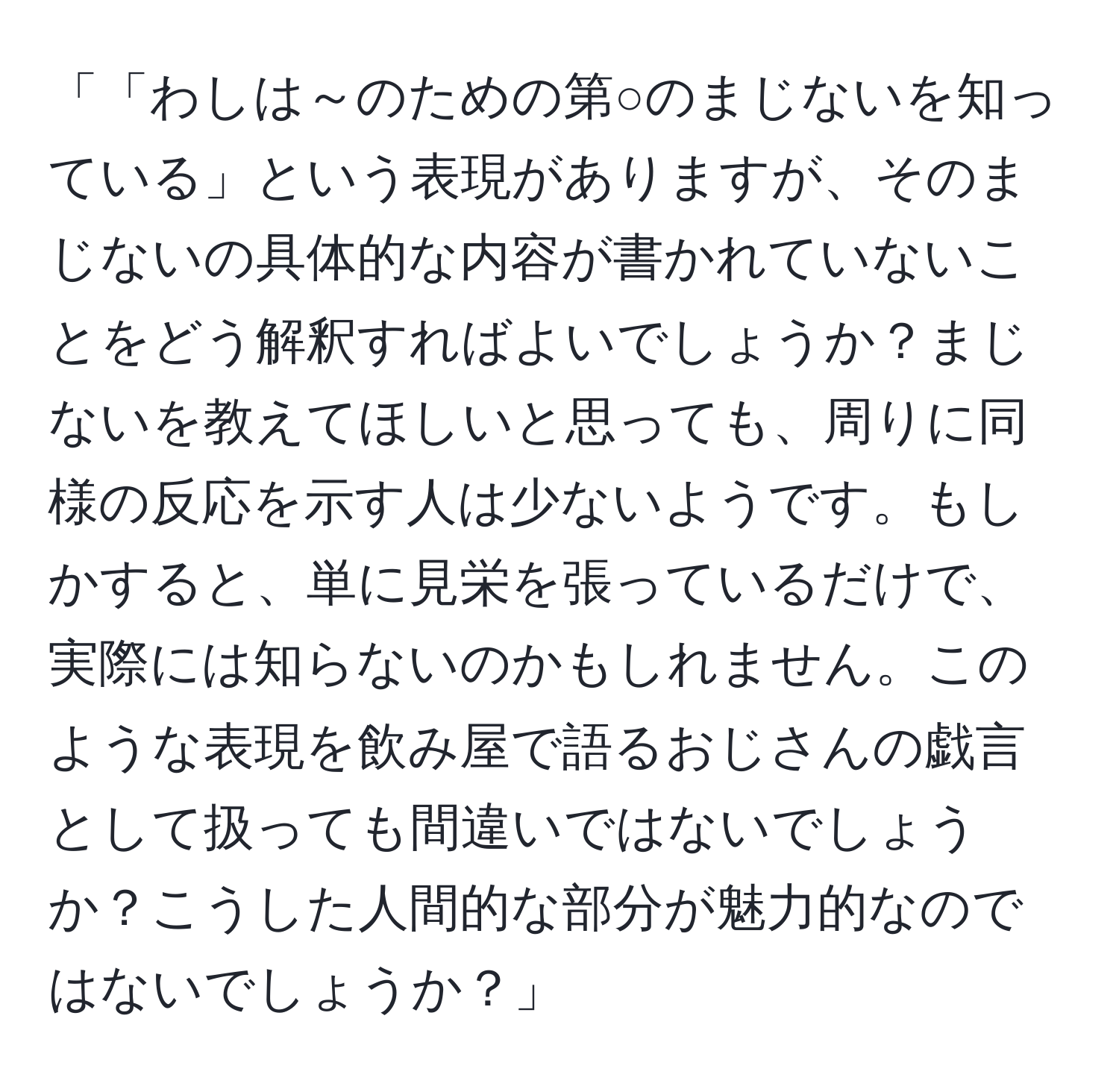 「「わしは～のための第○のまじないを知っている」という表現がありますが、そのまじないの具体的な内容が書かれていないことをどう解釈すればよいでしょうか？まじないを教えてほしいと思っても、周りに同様の反応を示す人は少ないようです。もしかすると、単に見栄を張っているだけで、実際には知らないのかもしれません。このような表現を飲み屋で語るおじさんの戯言として扱っても間違いではないでしょうか？こうした人間的な部分が魅力的なのではないでしょうか？」