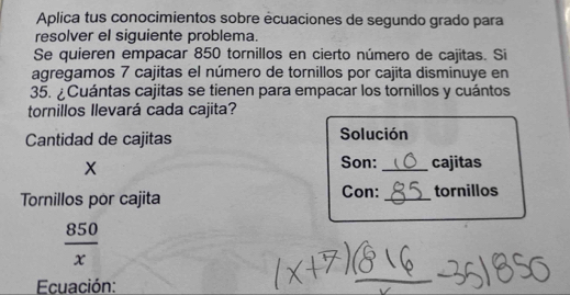 Aplica tus conocimientos sobre écuaciones de segundo grado para 
resolver el siguiente problema. 
Se quieren empacar 850 tornillos en cierto número de cajitas. Si 
agregamos 7 cajitas el número de tornillos por cajita disminuye en
35. ¿Cuántas cajitas se tienen para empacar los tornillos y cuántos 
tornillos llevará cada cajita? 
Cantidad de cajitas Solución
X
Son: _cajitas 
Tornillos por cajita Con: _tornillos
 850/x 
Ecuación: