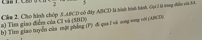 Cầu 1. Cho 0 5 
Câu 2. Cho hình chóp S. ABCD có đáy ABCD là hình bình hành. Gọi I là trung điểm của SA. 
a) Tìm giao điểm của CI và (SBD) 
b) Tìm giao tuyến của mặt phẳng (P) đi qua I và song song với (ABCD).