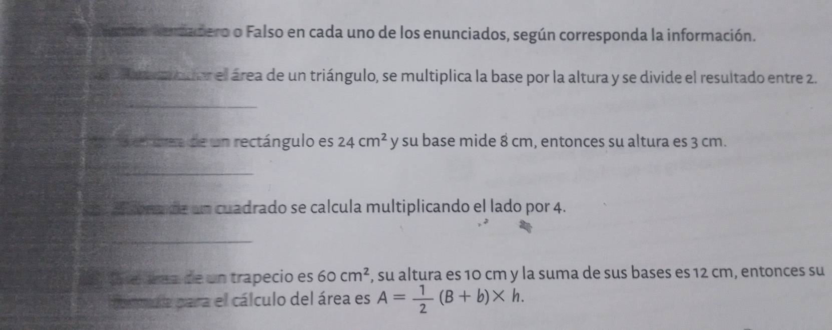 a Cdo dercadero o Falso en cada uno de los enunciados, según corresponda la información. 
l A ea m cuor el área de un triángulo, se multiplica la base por la altura y se divide el resultado entre 2. 
_ 
a en trea de un rectángulo es 24cm^2 y su base mide 8 cm, entonces su altura es 3 cm. 
_ 
__ 
a 20 brade un cuadrado se calcula multiplicando el lado por 4. 
_ 
1 tasé áea de un trapecio es 60cm^2 , su altura es 10 cm y la suma de sus bases es 12 cm, entonces su 
ormda para el cálculo del área es A= 1/2 (B+b)* h.