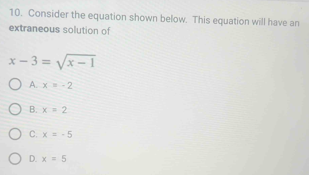 Consider the equation shown below. This equation will have an
extraneous solution of
x-3=sqrt(x-1)
A. x=-2
B. x=2
C. x=-5
D. x=5