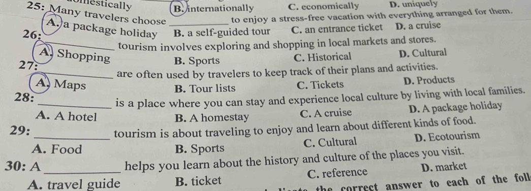 Umestically B. internationally C. economically D. uniquely
25: Many travelers choose_
to enjoy a stress-free vacation with everything arranged for them.
A.a package holiday
26: B. a self-guided tour C. an entrance ticket D. a cruise
_tourism involves exploring and shopping in local markets and stores.
A. Shopping C. Historical D. Cultural
27:
B. Sports
_are often used by travelers to keep track of their plans and activities.
A Maps C. Tickets D. Products
B. Tour lists
28:
_is a place where you can stay and experience local culture by living with local families.
A. A hotel B. A homestay C. A cruise D. A package holiday
29:
tourism is about traveling to enjoy and learn about different kinds of food.
A. Food B. Sports C. Cultural D. Ecotourism
helps you learn about the history and culture of the places you visit.
30: A _D. market
A. travel guide B. ticket C. reference
the correct answer to each of the fol .