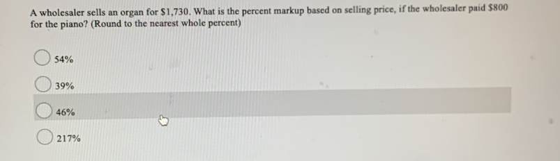 A wholesaler sells an organ for $1,730. What is the percent markup based on selling price, if the wholesaler paid $800
for the piano? (Round to the nearest whole percent)
54%
39%
46%
217%