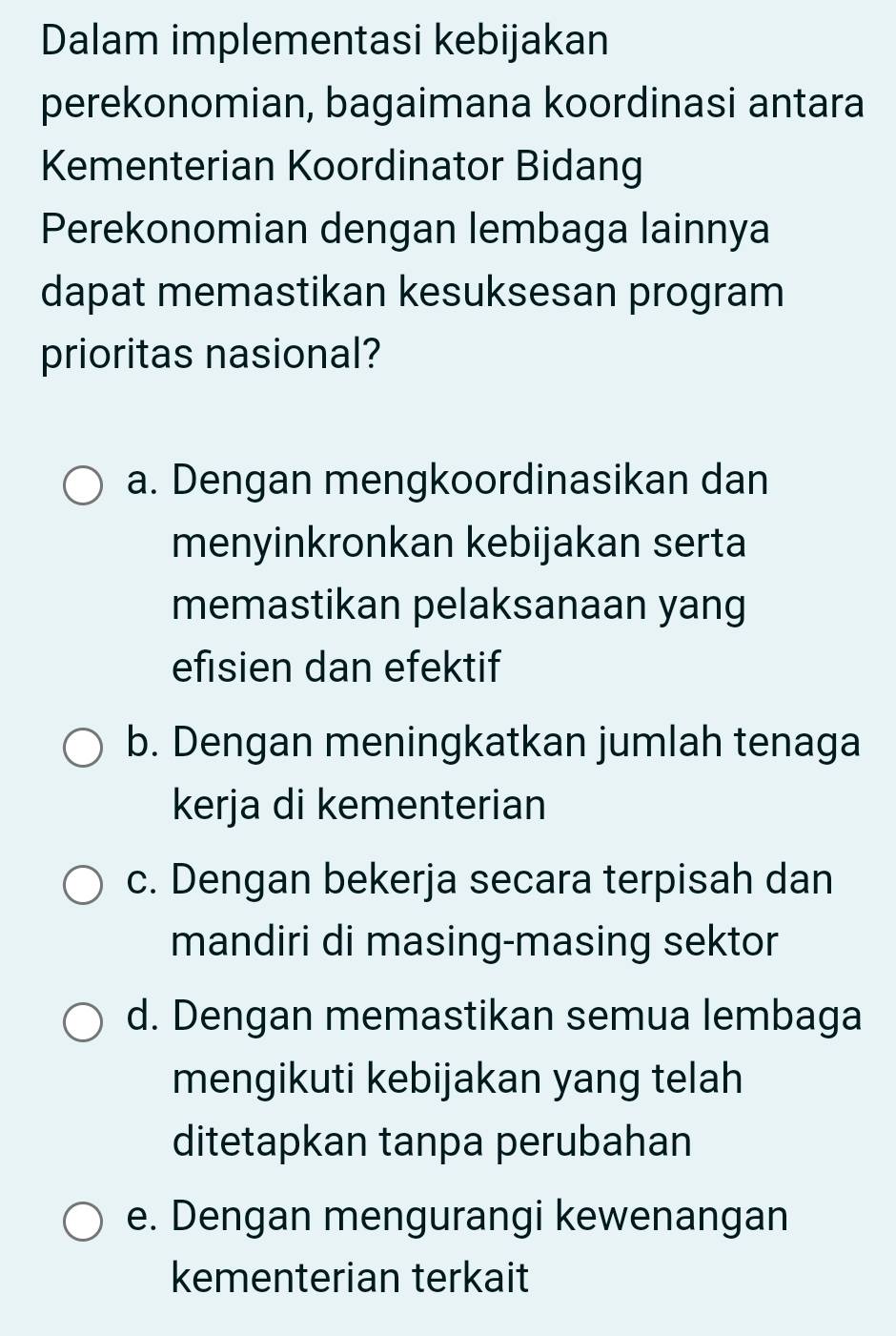 Dalam implementasi kebijakan
perekonomian, bagaimana koordinasi antara
Kementerian Koordinator Bidang
Perekonomian dengan lembaga lainnya
dapat memastikan kesuksesan program
prioritas nasional?
a. Dengan mengkoordinasikan dan
menyinkronkan kebijakan serta
memastikan pelaksanaan yang
efisien dan efektif
b. Dengan meningkatkan jumlah tenaga
kerja di kementerian
c. Dengan bekerja secara terpisah dan
mandiri di masing-masing sektor
d. Dengan memastikan semua lembaga
mengikuti kebijakan yang telah
ditetapkan tanpa perubahan
e. Dengan mengurangi kewenangan
kementerian terkait