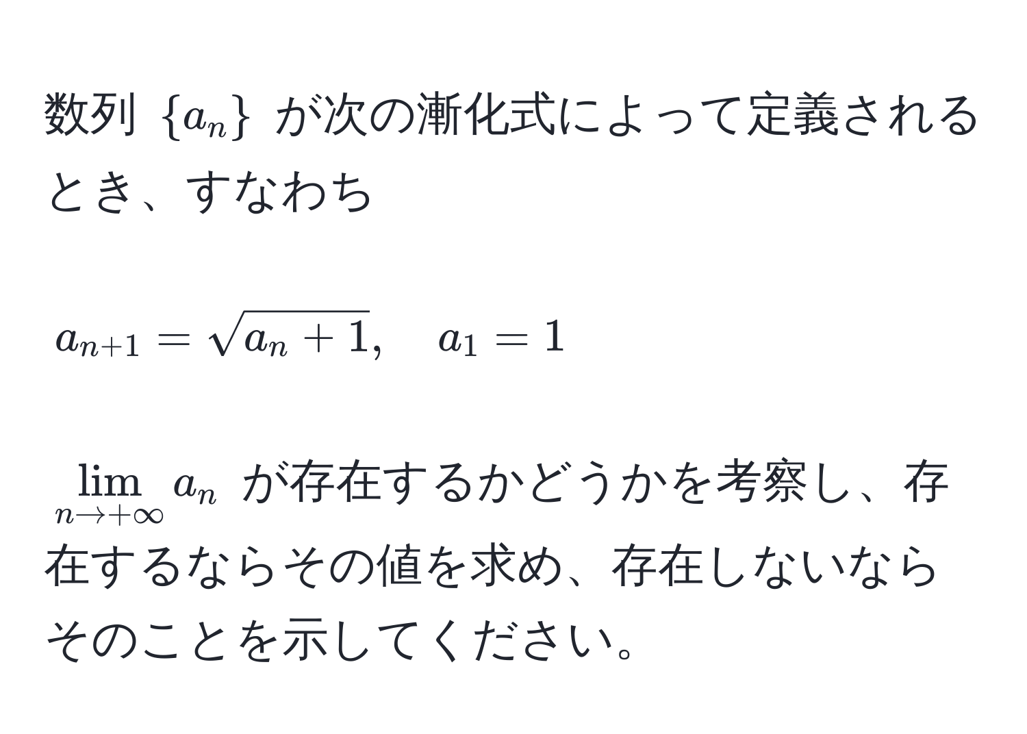 数列 (a_n) が次の漸化式によって定義されるとき、すなわち  
[
a_n+1 = sqrt(a_n + 1), quad a_1 = 1
]  
(lim_n to +∈fty a_n) が存在するかどうかを考察し、存在するならその値を求め、存在しないならそのことを示してください。