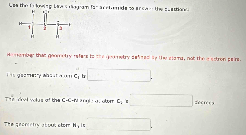 Use the following Lewis diagram for acetamide to answer the questions:
Remember that geometry refers to the geometry defined by the atoms, not the electron pairs.
The geometry about atom C_1 is □. 
The ideal value of the C-C-N angle at atom C_2 is □ degrees.
The geometry about atom N_3 is □.