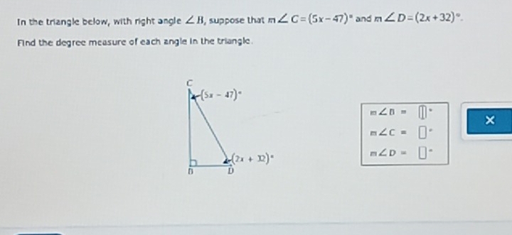 In the triangle below, with right angle ∠ B , suppose that m∠ C=(5x-47)^circ  and m∠ D=(2x+32)^circ .
Find the degree measure of each angle in the triangle.
m∠ B=□°
×
m∠ C=□°
m∠ D=□°