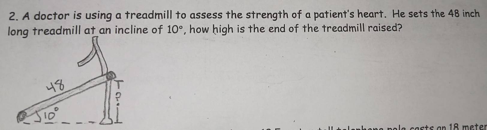 A doctor is using a treadmill to assess the strength of a patient's heart. He sets the 48 inch
long treadmill at an incline of 10° , how high is the end of the treadmill raised?