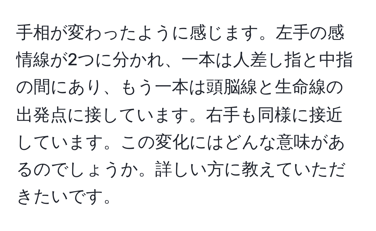 手相が変わったように感じます。左手の感情線が2つに分かれ、一本は人差し指と中指の間にあり、もう一本は頭脳線と生命線の出発点に接しています。右手も同様に接近しています。この変化にはどんな意味があるのでしょうか。詳しい方に教えていただきたいです。