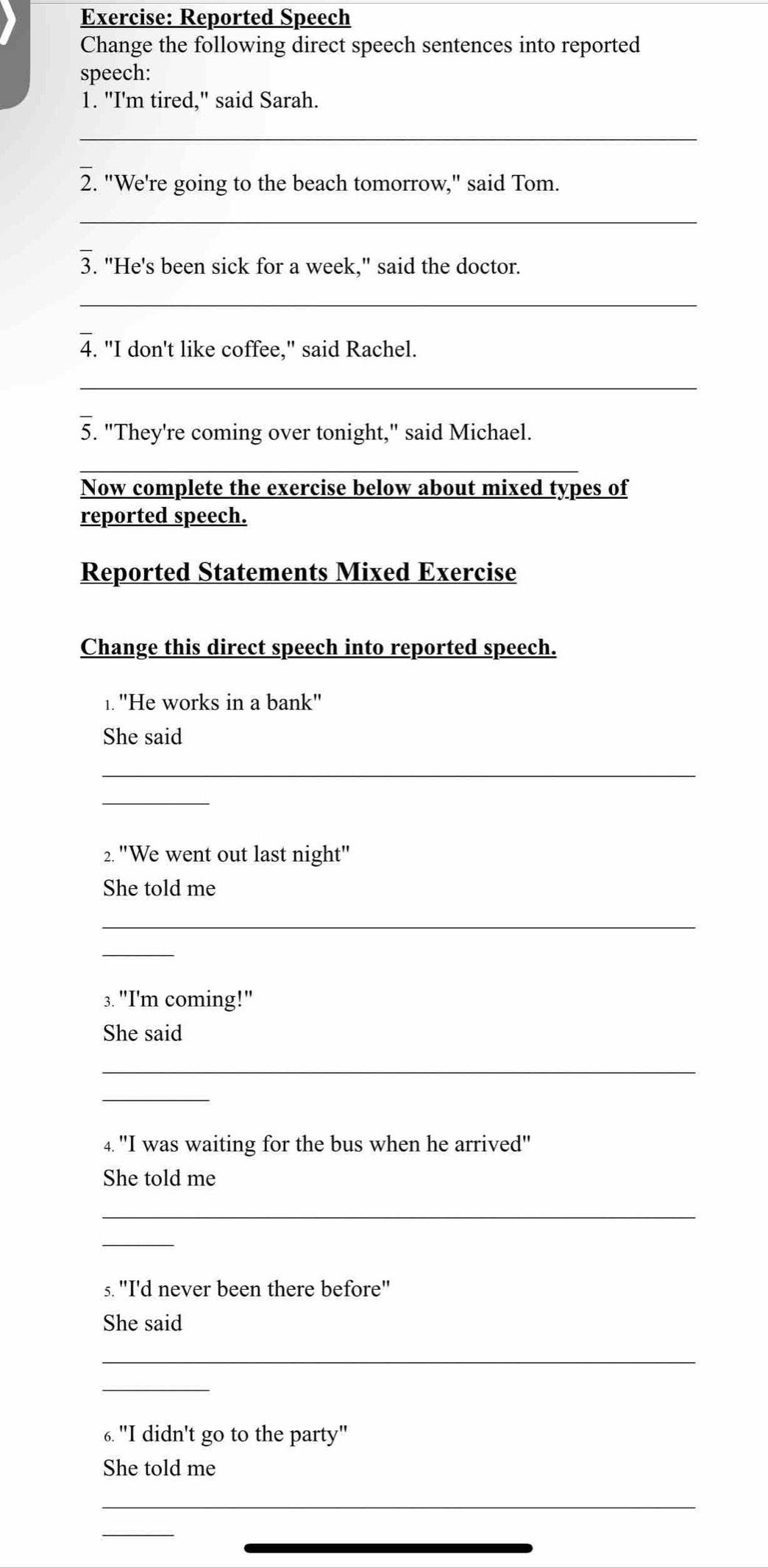 Reported Speech 
Change the following direct speech sentences into reported 
speech: 
1. "I'm tired," said Sarah. 
_ 
2. "We're going to the beach tomorrow," said Tom. 
_ 
3. "He's been sick for a week," said the doctor. 
_ 
4. "I don't like coffee," said Rachel. 
_ 
5. "They're coming over tonight," said Michael. 
Now complete the exercise below about mixed types of 
reported speech. 
Reported Statements Mixed Exercise 
Change this direct speech into reported speech. 
1."He works in a bank" 
She said 
_ 
_ 
2. "We went out last night" 
She told me 
_ 
_ 
3. "I'm coming!" 
She said 
_ 
_ 
4. "I was waiting for the bus when he arrived" 
She told me 
_ 
_ 
s. "I'd never been there before" 
She said 
_ 
_ 
6. "I didn't go to the party" 
She told me 
_ 
_ 
_