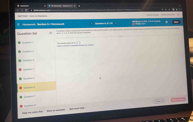 Homework Do Homework - Section 5.1 K
a mylab.pearson.com/Student/PlayerHomework.aspx?homeworkId=636746237&questionId=4&flushed=true&cid=7171500&centerwin=yes
MAT1260 - Intro to Statistics Celeste Arreola 10/26/22 8:54 PM
Save
Homework: Section 5.1 Homework Question 6, 5.1.19 HW Score: 51.67%, 7.75 of 15 points Points: 0 of 1
Question list If a peirson draws a playing card and checks its color and then spins a six-space spinner, describe the sample space of possible outcomes using B, R for the card outcomes
and 1, 2, 3, 4, 5, 6 for the spirner outcomes
Question 1 The sample space is S=(□ ). 
(Use a comma to separate answers as needed.)
Question 2
Question 3
Question 4
Question 5
Question 6
Question 7
Clear all Check answer
Question 8
Help me solve this View an example Get more help -
M==Raok A