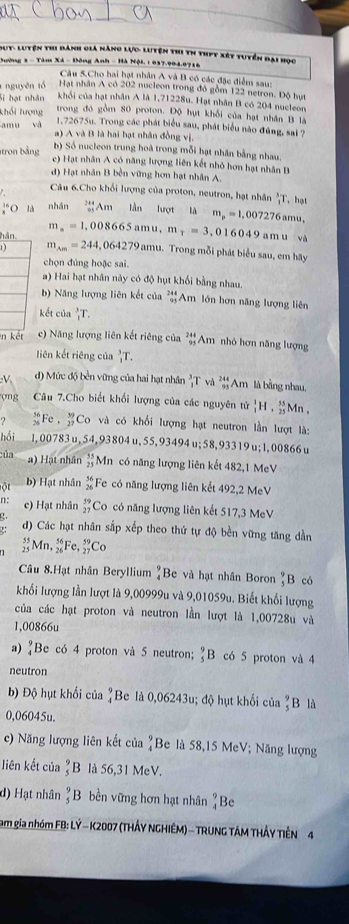 Dut- Luyện thi đánh giá năng lực- Luyện thi tN thịt xét tuyển đai họo
Dường 2 - Tàm Xã = Đông Anh - Hà Nội. 1 037.904.0716
Câu 5.Cho hai hạt nhân A và B có các đặc điểm sau:
nguyên tổ Hạt nhân A có 202 nucleon trong đó gồm 122 netron. Độ hụt
Sĩ hạt nhân khối của hạt nhân A là 1,71228u. Hạt nhân B có 204 nucleon
khối lượng trong đỏ gồm 80 proton. Độ hụt khối của hạt nhân B là
amu và 1,72675u. Trong các phát biểu sau, phát biểu nào đúng, sai ?
a) A và B là hai hạt nhân đồng vị.
b) Số nucleon trung hoà trong mỗi hạt nhân bằng nhau.
tron bằng c) Hạt nhân A có năng lượng liên kết nhỏ hơn hạt nhân B
d) Hạt nhân B bền vững hơn hạt nhân A.
Câu 6.Cho khối lượng của proton, neutron, hạt nhân _i^(3T ， hạt
^16)O nhân beginarrayr 244 95endarray Am lần lượt a 1dm.m=1 , 007276 amu,
m_n=1,008665 amu, m_r=3,016049
hân. a m u và
1) m_Am=244,064279 amu. Trong mỗi phát biểu sau, em hãy
chọn đúng hoặc sai.
a) Hai hạt nhân này có độ hụt khối bằng nhau.
b) Năng lượng liên kết của beginarrayr 244 95 endarray Am lớn hơn năng lượng liên
kết của _1^(3T.
in kết c) Năng lượng liên kết riêng của beginarray)r 244 95 endarray Am nhỏ hơn năng lượng
liên kết riêng của _1^(3T.
V d) Mức độ bền vững của hai hạt nhân _1^3T và _(95)^(244)Am là bằng nhau.
rợng Câu 7.Cho biết khối lượng của các nguyên tử _1^1H ,beginarray)r 55 25endarray Mn,
?  56/26  Fe , _(27)^(59)C_O và có khối lượng hạt neutron lần lượt là:
hồi 1, 00783u, 54, 93 804 u, 55,93494 u;58, 933 19 u; 1, 00866 u
của a) Hạt nhân beginarrayr 55 25endarray Mn có năng lượng liên kết 482,1 MeV
ột b) Hạt nhân beginarrayr 56 26endarray * Fe có năng lượng liên kết 492,2 MeV
n: c) Hạt nhân _(27)^(59)Co có năng lượng liên kết 517,3 MeV
g.
?: d) Các hạt nhân sắp xếp theo thứ tự độ bền vững tăng dần
beginarrayr 55 25endarray Mn. _(26)^(56)Fe,_(27)^(59)Co
Câu 8.Hạt nhân Beryllium  9/4 ] Be và hạt nhân Boron _5^(9B có
khối lượng lần lượt là 9,00999u và 9,01059u. Biết khối lượng
của các hạt proton và neutron lần lượt là 1,00728u và
1,00866u
a) frac 9)4 Be có 4 proton và 5 neutron; _5^(9B có 5 proton và 4
neutron
b) Độ hụt khối của beginarray)r 9 4endarray Be là 0,06243u; độ hụt khối của  9/5  B là
0,06045u.
c) Năng lượng liên kết của beginarrayr 9 4endarray Be là 58,15 MeV; Năng lượng
liên kết của _5^(9B là 56,31 MeV.
d) Hạt nhân _5^9B bền vững hơn hạt nhân beginarray)r 9 4endarray Be
am gia nhóm FB: LÝ - K2007 (THÂY NGHIÊM) - TRUNG TÂM THÂY TIÊN 4