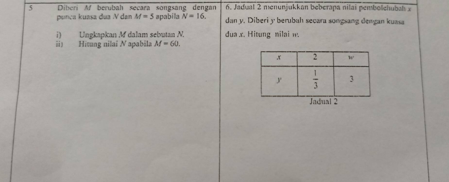 Diberi M berubah secara songsang dengan 6. Jadual 2 menunjukkan beberapa nilai pembolehubah x
punça kuasa dua V dan M=5 apabila N=16. dan y. Diberi y berubah secara songsang dengan kuasa
i) Ungkapkan M dalam sebutan N. dua x. Hitung nilai w.
ii) Hitung nilai N apabila M=60.