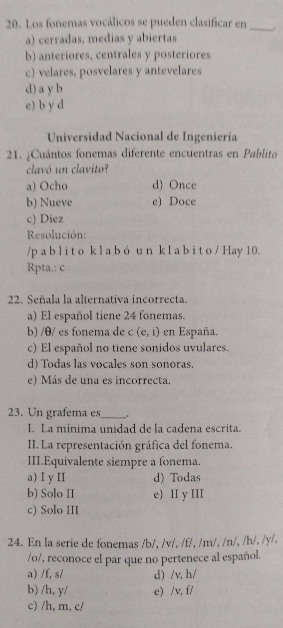 Los fonemas vocálicos se pueden clasificar en_
a) cerradas, medias y abiertas
b) anteriores, centrales y posteriores
c) velares, posvelares y antevelares
d) a y b
e) b y d
Universidad Nacional de Ingeniería
21. ¿Cuántos fonemas diferente encuentras en Pablito
clavó un clavito?
a) Ocho d) Once
b) Nueve e) Doce
c) Diez
Resolución:
/p a b l i t o kl a b ó u n k l a b i t o / Hay 10.
Rpta.: c
22. Señala la alternativa incorrecta.
a) El español tiene 24 fonemas.
b) /θ/ es fonema de c (e,i) en España.
c) El español no tiene sonidos uvulares.
d) Todas las vocales son sonoras.
e) Más de una es incorrecta.
23. Un grafema es_ _.
I. La mínima unidad de la cadena escrita.
II. La representación gráfica del fonema.
III.Equivalente siempre a fonema.
a) I y II d) Todas
b) Solo II e) II y III
c) Solo III
24. En la serie de fonemas /b/, /v/, /f/, /m/, /n/, /h/, /y/,
/o/, reconoce el par que no pertenece al español.
a) /f, s/ d) /v, h/
b) /h, y/ e) /v, f/
c) /h, m, c/