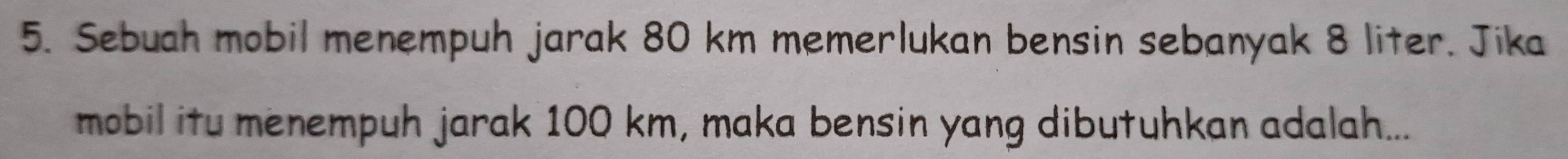 Sebuah mobil menempuh jarak 80 km memerlukan bensin sebanyak 8 liter. Jika 
mobil itu menempuh jarak 100 km, maka bensin yang dibutuhkan adalah...