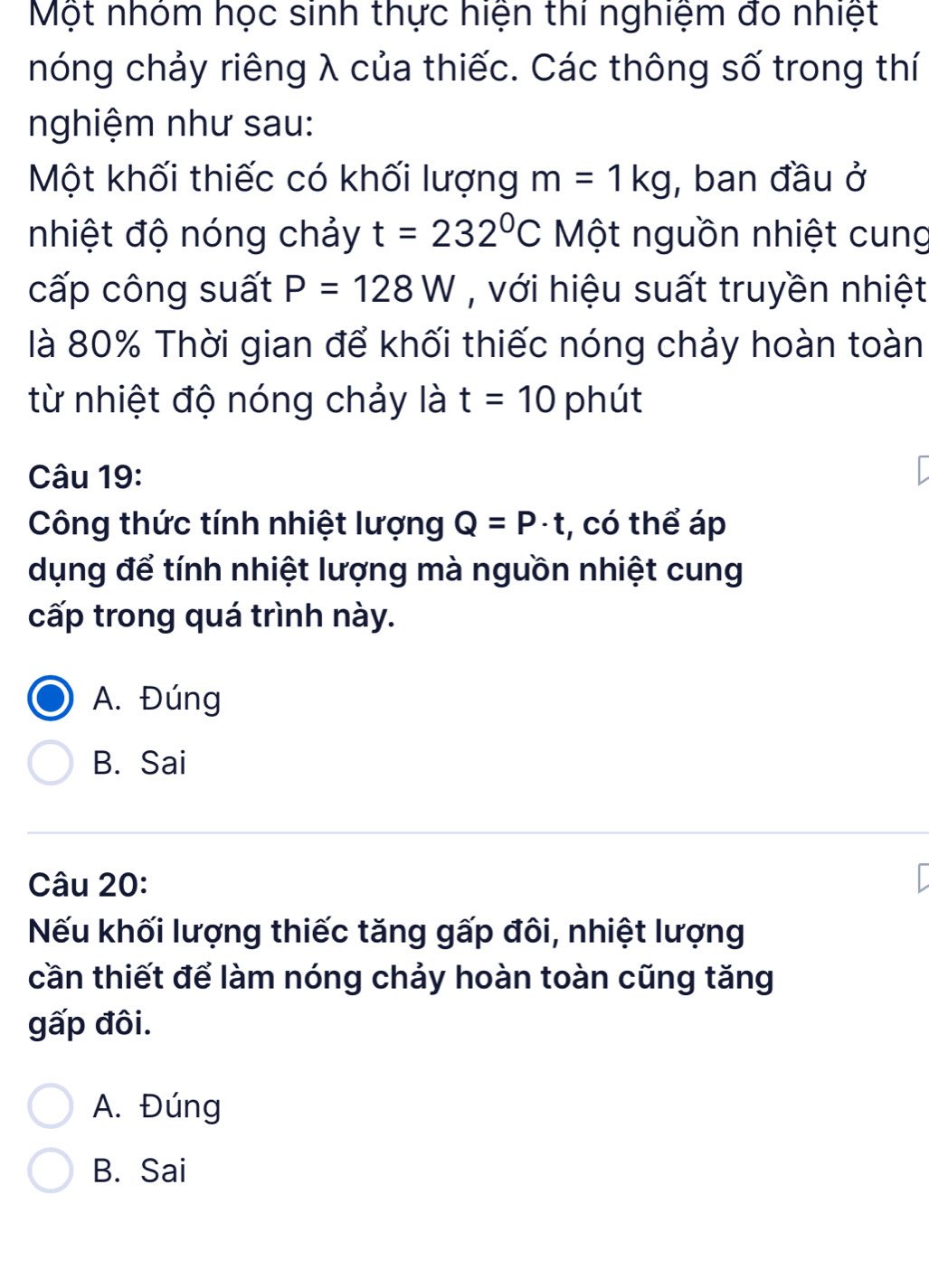 Một nhóm học sinh thực hiện thi nghiệm đo nhiệt
nóng chảy riêng λ của thiếc. Các thông số trong thí
nghiệm như sau:
Một khối thiếc có khối lượng m=1kg , ban đầu ở
nhiệt độ nóng chảy t=232°C Một nguồn nhiệt cung
cấp công suất P=128W , với hiệu suất truyền nhiệt
là 80% Thời gian để khối thiếc nóng chảy hoàn toàn
từ nhiệt độ nóng chảy là t=10 phút
Câu 19:
Công thức tính nhiệt lượng Q=P· t , có thể áp
dụng để tính nhiệt lượng mà nguồn nhiệt cung
cấp trong quá trình này.
A. Đúng
B. Sai
Câu 20:
Nếu khối lượng thiếc tăng gấp đôi, nhiệt lượng
cần thiết để làm nóng chảy hoàn toàn cũng tăng
gấp đôi.
A. Đúng
B. Sai