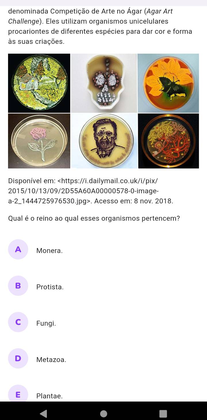 denominada Competição de Arte no Ágar (Agar Art
Challenge). Eles utilizam organismos unicelulares
procariontes de diferentes espécies para dar cor e forma
às suas criações.
Disponível em:. Acesso em: 8 nov. 2018.
Qual é o reino ao qual esses organismos pertencem?
A Monera.
B€ Protista.
C Fungi.
D Metazoa.
E Plantae.