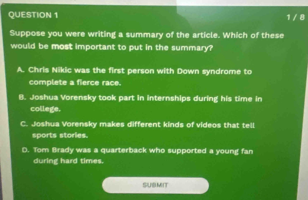 1 / 8
Suppose you were writing a summary of the article. Which of these
would be most important to put in the summary?
A. Chris Nikic was the first person with Down syndrome to
complete a fierce race.
B. Joshua Vorensky took part in internships during his time in
college.
C. Joshua Vorensky makes different kinds of videos that tell
sports stories.
D. Tom Brady was a quarterback who supported a young fan
during hard times.
SUBMIT