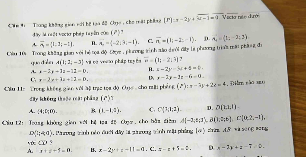 Trong không gian với hệ tọa độ Oxyz , cho mặt phẳng (P): x-2y+overline 3z-1=0. Vectơ nào dưới
đây là một vectơ pháp tuyển của (P)?
A. vector n_1=(1;3;-1). B. vector n_2=(-2;3;-1). C. vector n_3=(1;-2;-1). D. vector n_4=(1;-2;3).
Câu 10: Trong không gian với hệ tọa độ Oxyz , phương trình nào dưới đây là phương trình mặt phẳng đi
qua điểm A(1;2;-3) và có vectơ pháp tuyến vector n=(1;-2;3) ?
A. x-2y+3z-12=0.
B. x-2y-3z+6=0.
C. x-2y+3z+12=0.
D. x-2y-3z-6=0.
Câu 11: Trong không gian với hệ trục tọa độ Oxyz , cho mặt phẳng (P) : x-3y+2z=4. Điểm nào sau
đây không thuộc mặt phẳng (P)?
A. (4;0;0). B. (1;-1;0). C. C(3;1;2). D. D(1;1;1).
Câu 12: Trong không gian với hệ tọa độ Oxyz, cho bốn điểm A(-2;6;3),B(1;0;6),C(0;2;-1),
D(1;4;0). Phương trình nào dưới đây là phương trình mặt phẳng (α) chứa AB và song song
với CD ?
A. -x+z+5=0. B. x-2y+z+11=0. C. x-z+5=0. D. x-2y+z-7=0.