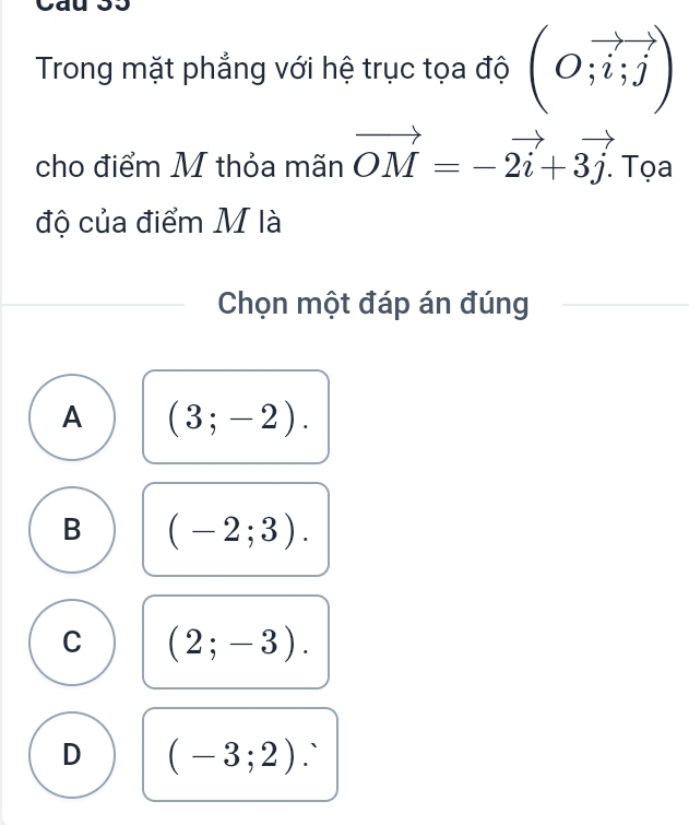 Trong mặt phẳng với hệ trục tọa độ (O;vector i;vector j)
cho điểm M thỏa mãn vector OM=-vector 2i+3vector j. Tọa
độ của điểm M là
Chọn một đáp án đúng
A (3;-2).
B (-2;3).
C (2;-3).
D (-3;2) 1