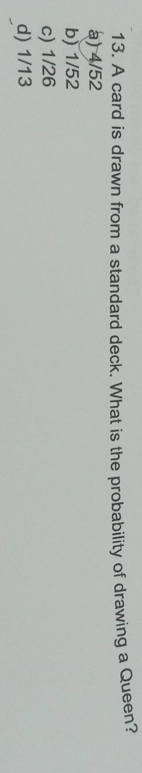 A card is drawn from a standard deck. What is the probability of drawing a Queen?
a) 4/52
b) 1/52
c) 1/26
d) 1/13