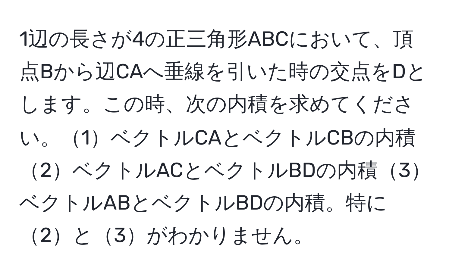 1辺の長さが4の正三角形ABCにおいて、頂点Bから辺CAへ垂線を引いた時の交点をDとします。この時、次の内積を求めてください。1ベクトルCAとベクトルCBの内積2ベクトルACとベクトルBDの内積3ベクトルABとベクトルBDの内積。特に2と3がわかりません。