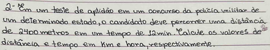 a- lem um teste de aptidao em um concurso da policia militar de 
um determinado estado, o candidato deve percorrer uma distancia 
de 2400 metros em um tempo de 1amin, Calcule os valores de 
distancia e tempo em hime hora, respectivamente.