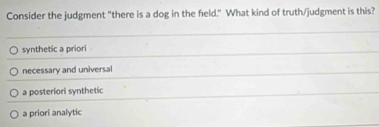 Consider the judgment "there is a dog in the feld." What kind of truth/judgment is this?
synthetic a priori
necessary and universal
a posteriori synthetic
a priori analytic