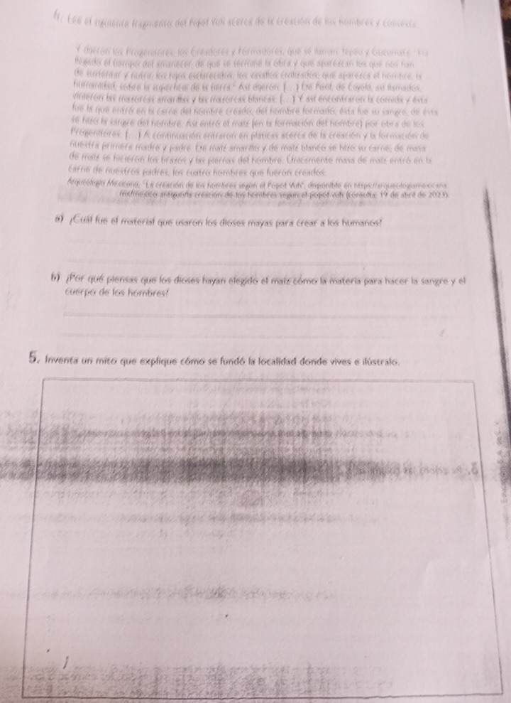 Lee el siguiente tragmento del hijal Vul scerca de la creación de los hombres y concesta
Y theron ion Frogentorés ln Creadores y Formadores, que se lamanc tépeu y Guéumass Fis
lepaths el hemper del amanecer, de que se termme la Gbra y que aparézcan los que noo han
de sientar y nutrin los fojos esclarecidos, los vasallos civilizados: que aparezca el nombre, la
hurtanidad, sebró la superhcie de ls terra. Ast áneror. (...) De Poul, de Coyoló, asu lamados.
vinteron las mirzorcas amariltas y las mezorcas blancas. (...) Y ast encontraron la comida y ests
fue la que entró en la carne del nombre creado, del hombre formado, esta fue su sangre, de esta
se hizó la sargre del hombre. As entró el maiz (en la formación del hombre) por obra de los
Pregenituires (...)  continuación entrarón en pláticas acerca de la creación y la formación de
nuestra primera madre y padre. De maiz amaridlo y de maiz blanco se hizó su carne; de masa
de maiz se hicierón los brazos y las piernas del hombre. Unicamente masa de maiz entró en la
carre de nuestros padres, los cuatro hombres que fueron créados.
Arqueologín Mexicana, ''La creación de los hombres según el Popot Vih'', disponible en htspo//arqueotogismexicana
oumexticó antiguena creación de los hombres segun el popol vul (consulta: 19 de abri de 2023).
¿Cuál fue el materíal que usaron los dioses mayas para crear a los humanos?
_
_
_
_
b) ¡Por qué piensas que los dioses hayan elegido el maíz como la matería para hacer la sangre y el
cuerpo de los hombres?
_
_
5. Inventa un mito que explique cómo se fundó la localidad donde vives e ilústralo.