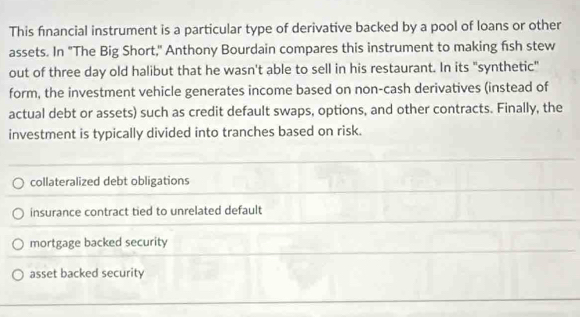 This financial instrument is a particular type of derivative backed by a pool of loans or other
assets. In "The Big Short," Anthony Bourdain compares this instrument to making fish stew
out of three day old halibut that he wasn't able to sell in his restaurant. In its "synthetic"
form, the investment vehicle generates income based on non-cash derivatives (instead of
actual debt or assets) such as credit default swaps, options, and other contracts. Finally, the
investment is typically divided into tranches based on risk.
collateralized debt obligations
insurance contract tied to unrelated default
mortgage backed security
asset backed security