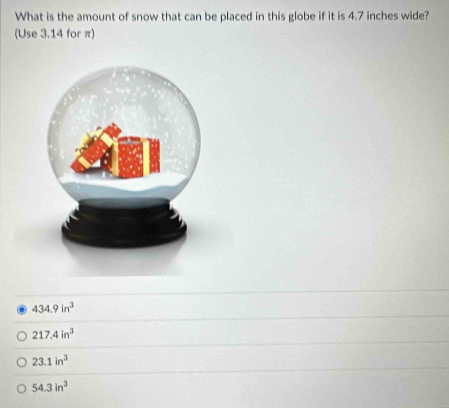 What is the amount of snow that can be placed in this globe if it is 4.7 inches wide?
(Use 3.14 for π)
434.9in^3
217.4in^3
23.1in^3
54.3in^3