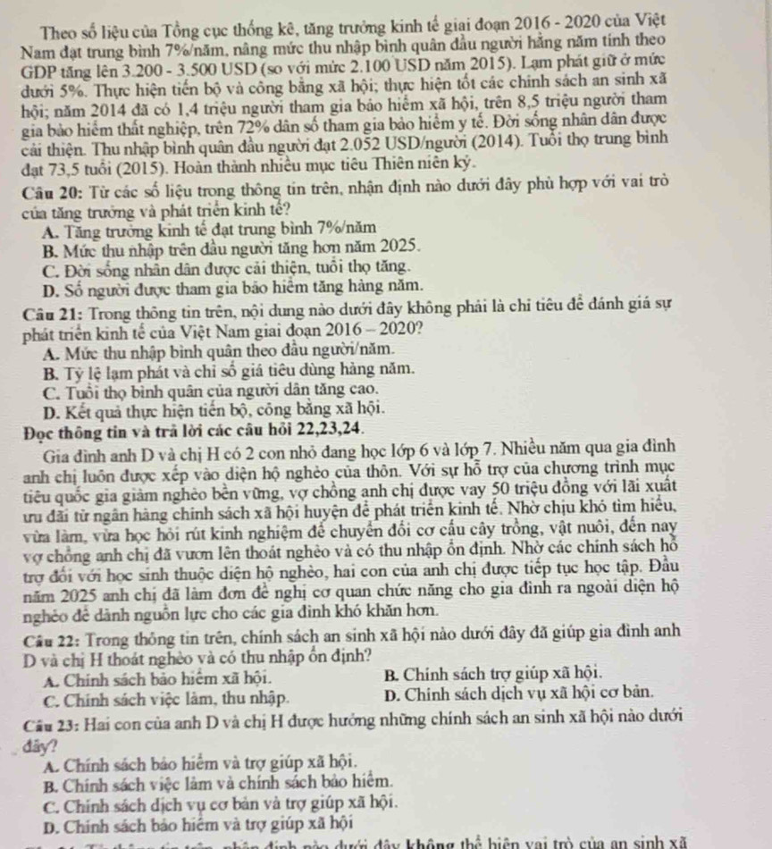 Theo số liệu của Tổng cục thống kê, tăng trưởng kinh tế giai đoạn 2016 - 2020 của Việt
Nam đạt trung bình 7%/năm, nâng mức thu nhập bình quân đầu người hằng năm tính theo
GDP tăng lên 3.200 - 3.500 USD (so với mức 2.100 USD năm 2015). Lạm phát giữ ở mức
dưới 5%. Thực hiện tiến bộ và công bằng xã hội; thực hiện tốt các chính sách an sinh xã
hội; năm 2014 đã có 1,4 triệu người tham gia bảo hiểm xã hội, trên 8,5 triệu người tham
gia bảo hiểm thất nghiệp, trên 72% dân số tham gia bảo hiểm y tế. Đời sống nhân dân được
tải thiện. Thu nhập bình quân đầu người đạt 2.052 USD/người (2014). Tuổi thọ trung bình
đạt 73,5 tuổi (2015). Hoàn thành nhiều mục tiêu Thiên niên kỷ.
Câu 20: Từ các số liệu trong thông tin trên, nhận định nào dưới đây phù hợp với vai trò
của tăng trưởng và phát triển kinh tế?
A. Tăng trưởng kinh tế đạt trung bình 7%/năm
B. Mức thu nhập trên đầu người tăng hơn năm 2025.
C. Đời sống nhân dân được cải thiện, tuổi thọ tăng.
D. Số người được tham gia bão hiểm tăng hàng năm.
Câu 21: Trong thông tin trên, nội dung nào dưới đây không phải là chỉ tiêu để đánh giá sự
phát triển kinh tế của Việt Nam giai đoạn 2016 - 2020?
A. Mức thu nhập bình quân theo đầu người/năm.
B. Tỷ lệ lạm phát và chỉ số giá tiêu dùng hàng năm.
C. Tuổi thọ bình quân của người dân tăng cao.
D. Kết quả thực hiện tiến bộ, công bằng xã hội.
Đọc thông tin và trả lời các câu hỏi 22,23,24.
Gia đình anh D và chị H có 2 con nhỏ đang học lớp 6 và lớp 7. Nhiều năm qua gia đỉnh
anh chị luôn được xếp vào diện hộ nghẻo của thôn. Với sự hỗ trợ của chương trình mục
tiêu quốc gia giảm nghèo bền vững, vợ chồng anh chị được vay 50 triệu đồng với lãi xuất
ừu đãi từ ngân hàng chính sách xã hội huyện để phát triển kinh tế. Nhờ chịu khó tìm hiểu,
vừa làm, vừa học hỏi rút kinh nghiệm để chuyển đổi cơ cấu cây trồng, vật nuôi, đến nay
vợ chồng anh chị đã vươn lên thoát nghèo và có thu nhập ổn định. Nhờ các chính sách hỗ
trợ đối với học sinh thuộc diện hộ nghèo, hai con của anh chị được tiếp tục học tập. Đầu
năm 2025 anh chị đã làm đơn đề nghị cơ quan chức năng cho gia đình ra ngoài diện hộ
nghẻo để dành nguồn lực cho các gia đình khó khăn hơn.
Câu 22: Trong thông tin trên, chính sách an sinh xã hội nào dưới đây đã giúp gia đình anh
D và chị H thoát nghèo và có thu nhập ổn định?
A. Chính sách bảo hiểm xã hội. B. Chính sách trợ giúp xã hội.
C. Chính sách việc làm, thu nhập. D. Chính sách dịch vụ xã hội cơ bản.
Câu 23: Hai con của anh D và chị H được hướng những chính sách an sinh xã hội nào dưới
đây?
A. Chính sách bảo hiểm và trợ giúp xã hội.
B. Chính sách việc làm và chính sách bảo hiểm.
C. Chính sách dịch vụ cơ bản và trợ giúp xã hội.
D. Chính sách bảo hiểm và trợ giúp xã hội
định nàn dưới đây không thổ biện vai trò của an sinh xã