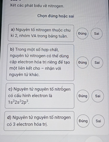 Xét các phát biểu về nitrogen.
Chọn đúng hoặc sai
a) Nguyên tố nitrogen thuộc chu
kì 2, nhóm VA trong bảng tuần. Đúng Sai
b) Trong một số hợp chất,
nguyên tử nitrogen có thể dùng
cặp electron hóa trị riêng để tạo Đúng Sai
một liên kết cho - nhận với
nguyên tử khác.
c) Nguyên tử nguyên tố nitrogen
có cấu hình electron là Đúng Sai
1s^22s^22p^3. 
d) Nguyên tử nguyên tố nitrogen Đúng Sai
có 3 electron hóa trị.