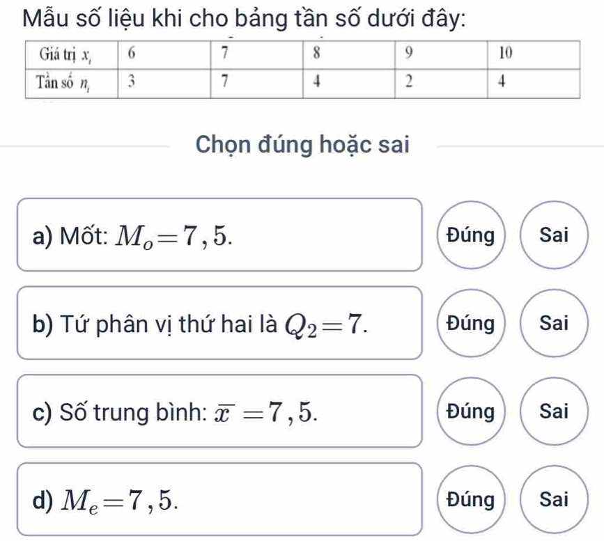 ẫu số liệu khi cho bảng tần số dưới đây:
Chọn đúng hoặc sai
a) Mốt: M_o=7,5. Đúng Sai
b) Tứ phân vị thứ hai là Q_2=7. Đúng Sai
c) Số trung bình: overline x=7,5. Đúng Sai
d) M_e=7,5. Đúng Sai