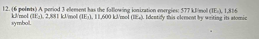 A period 3 element has the following ionization energies: 577 kJ/mol (IE_1), 1, 816
kJ/mol (IE_2) , 2,881 kJ/mol (IE_3) , 11,600 kJ/mol (IE₄). Identify this element by writing its atomic 
symbol.