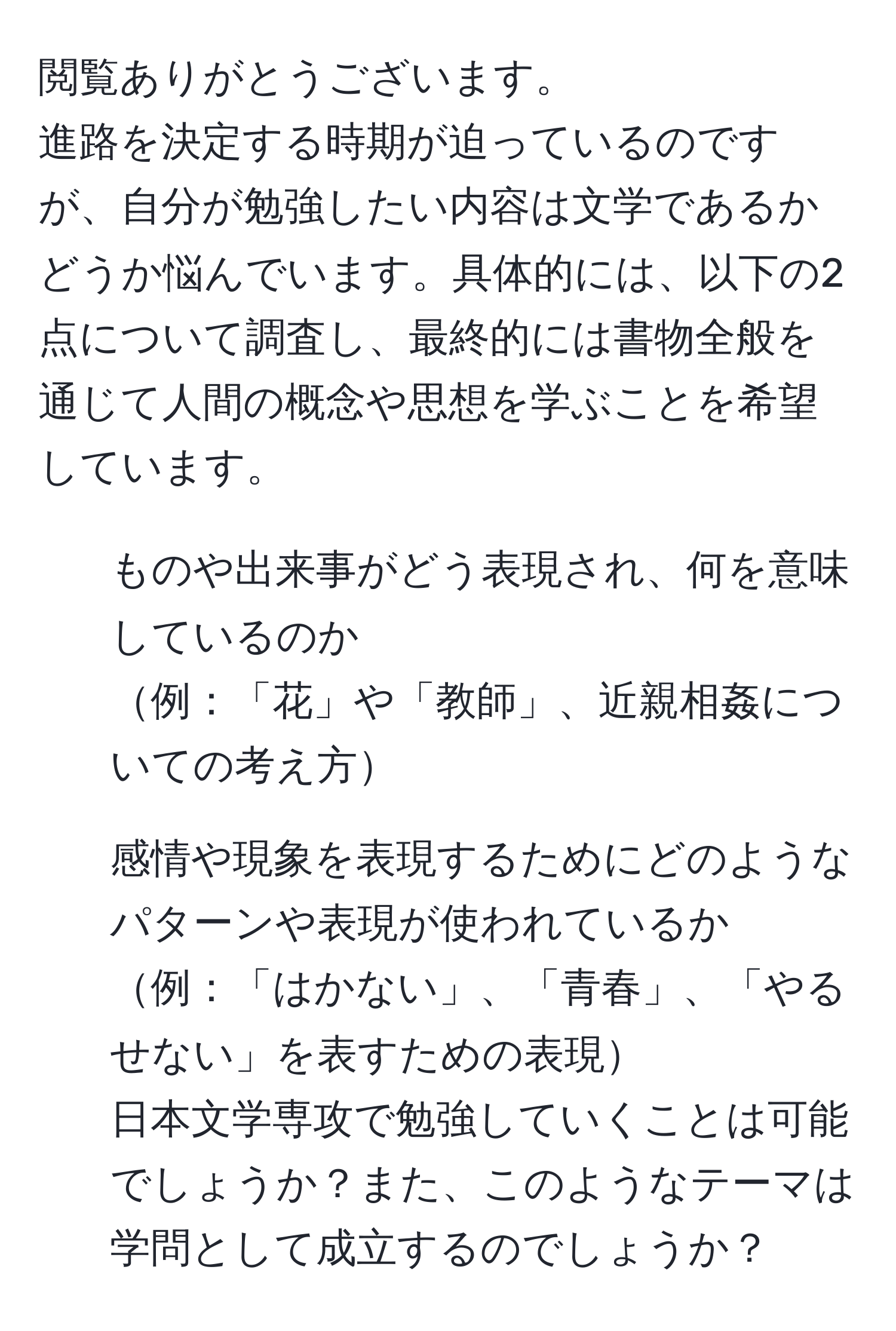 閲覧ありがとうございます。
進路を決定する時期が迫っているのですが、自分が勉強したい内容は文学であるかどうか悩んでいます。具体的には、以下の2点について調査し、最終的には書物全般を通じて人間の概念や思想を学ぶことを希望しています。
1. ものや出来事がどう表現され、何を意味しているのか
例：「花」や「教師」、近親相姦についての考え方
2. 感情や現象を表現するためにどのようなパターンや表現が使われているか
例：「はかない」、「青春」、「やるせない」を表すための表現
日本文学専攻で勉強していくことは可能でしょうか？また、このようなテーマは学問として成立するのでしょうか？