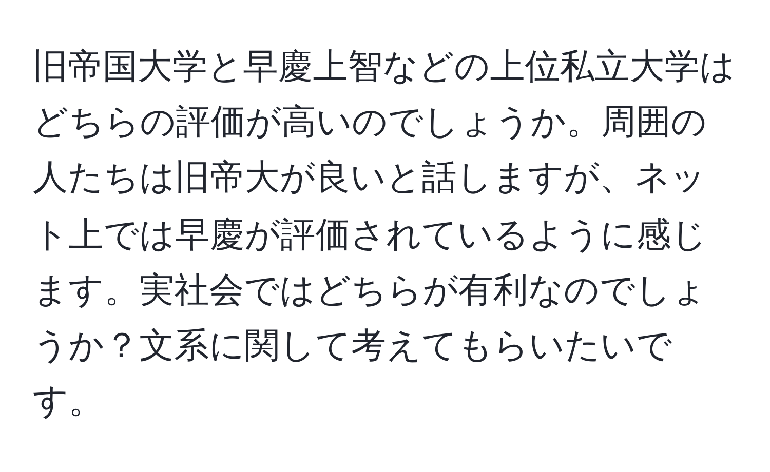 旧帝国大学と早慶上智などの上位私立大学はどちらの評価が高いのでしょうか。周囲の人たちは旧帝大が良いと話しますが、ネット上では早慶が評価されているように感じます。実社会ではどちらが有利なのでしょうか？文系に関して考えてもらいたいです。