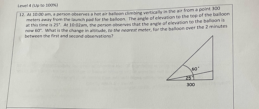 Level 4 (Up to 100%)
12. At 10:00 am, a person observes a hot air balloon climbing vertically in the air from a point 300
meters away from the launch pad for the balloon. The angle of elevation to the top of the balloon
at this time is 25°. At 10:02am , the person observes that the angle of elevation to the balloon is
now 60°. What is the change in altitude, to the negrest meter, for the balloon over the 2 minutes
between the first and second observations?