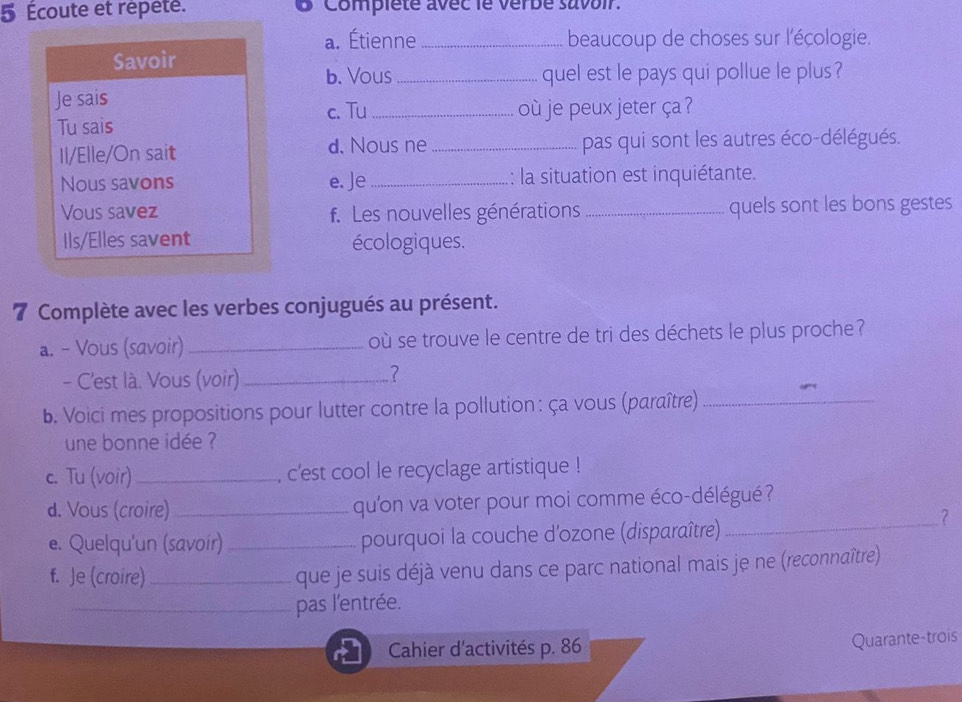 5 Écoute et répête. O Compiete avec le verbe suvoir. 
a. Étienne_ beaucoup de choses sur l'écologie. 
Savoir 
b. Vous _quel est le pays qui pollue le plus ? 
Je sais 
c. Tu_ où je peux jeter ça ? 
Tu sais 
Il/Elle/On sait d. Nous ne _pas qui sont les autres éco-délégués. 
Nous savons e. Je _: la situation est inquiétante. 
Vous savez f. Les nouvelles générations _quels sont les bons gestes 
Ils/Elles savent écologiques. 
7 Complète avec les verbes conjugués au présent. 
a. - Vous (savoir) _où se trouve le centre de tri des déchets le plus proche ? 
- C'est là. Vous (voir)_ 
b. Voici mes propositions pour lutter contre la pollution : ça vous (paraître)_ 
une bonne idée ? 
c. Tu (voir) _, c'est cool le recyclage artistique ! 
d. Vous (croire)_ qu'on va voter pour moi comme éco-délégué ? 
e. Quelqu'un (savoir) _pourquoi la couche d'ozone (disparaître) 
_? 
f. Je (croire)_ que je suis déjà venu dans ce parc national mais je ne (reconnaître) 
_pas l'entrée. 
Cahier d'activités p. 86 
Quarante-trois