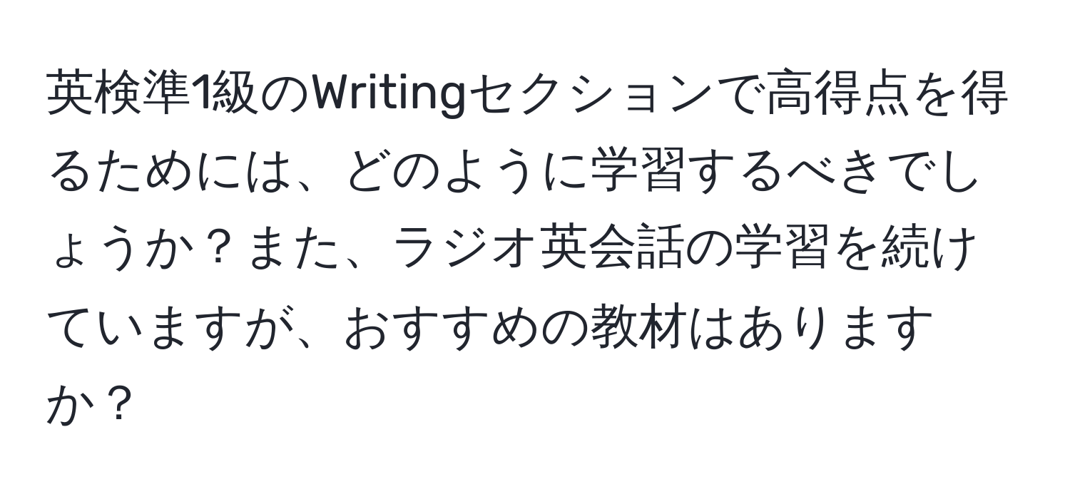 英検準1級のWritingセクションで高得点を得るためには、どのように学習するべきでしょうか？また、ラジオ英会話の学習を続けていますが、おすすめの教材はありますか？