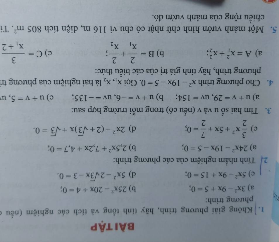 bài tập 
1. Không giải phương trình, hãy tính tổng và tích các nghiệm (nếu ở 
1 phương trình: 
a) 3x^2-9x+5=0; b) 25x^2-20x+4=0; 
c) 5x^2-9x+15=0; 
d) 5x^2-2sqrt(3)x-3=0. 
2. Tính nhầm nghiệm của các phương trình: 
a) 24x^2-19x-5=0; b) 2,5x^2+7, 2x+4, 7=0; 
c)  3/2 x^2+5x+ 7/2 =0; 2x^2-(2+sqrt(3))x+sqrt(3)=0. 
d) 
3. Tìm hai số u và v (nếu có) trong mỗi trường hợp sau: 
a) u+v=29, uv=154 、 b) u+v=-6, uv=-135; c) u+v=5 , u 
4. Cho phương trình x^2-19x-5=0. Gọi X_1, X_2 là hai nghiệm của phương trị 
phương trình, hãy tính giá trị của các biểu thức: 
a) A=x_1^(2+x_2^2; b) B=frac 2)x_1+frac 2x_2; C=frac 3x_1+2
c) 
5. Một mảnh vườn hình chữ nhật có chu vi 116 m, diện tích 805m^2. Tí 
chiều rộng của mảnh vườn đó.