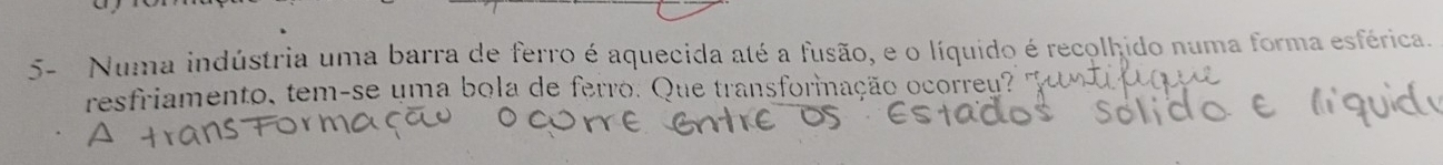 5- Numa indústria uma barra de ferro é aquecida até a fusão, e o líquido é recolhido numa forma esférica. 
resfriamento, tem-se uma bola de ferro. Que transformação ocorreu?