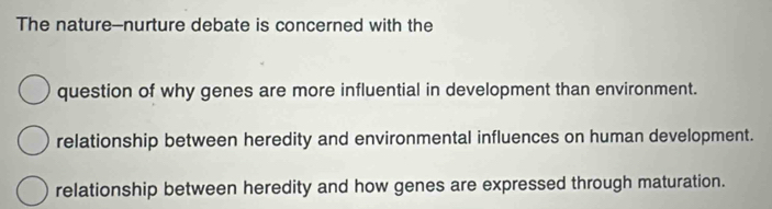 The nature--nurture debate is concerned with the
question of why genes are more influential in development than environment.
relationship between heredity and environmental influences on human development.
relationship between heredity and how genes are expressed through maturation.