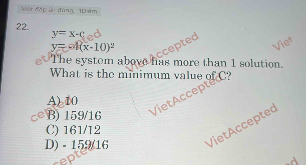 Một đáp án đúng, 1Điềm
22.
y=x-c
y=-4(x-10)^2
ccepte
Viet
The system above has more than 1 solution.
What is the minimum value of C?
A) 10
B) 159/16
VietAccep
C) 161/12
D) - 159/16
Viet Acceptec