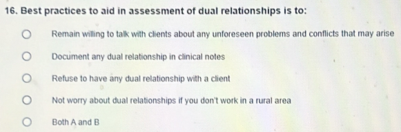 Best practices to aid in assessment of dual relationships is to:
Remain willing to talk with clients about any unforeseen problems and conflicts that may arise
Document any dual relationship in clinical notes
Refuse to have any dual relationship with a client
Not worry about dual relationships if you don't work in a rural area
Both A and B