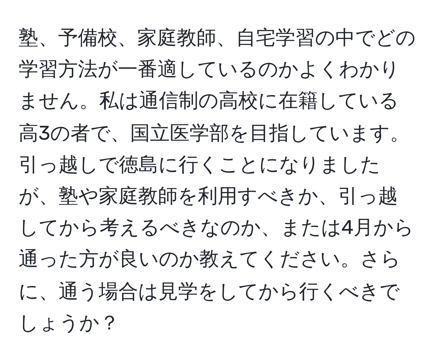 塾、予備校、家庭教師、自宅学習の中でどの学習方法が一番適しているのかよくわかりません。私は通信制の高校に在籍している高3の者で、国立医学部を目指しています。引っ越しで徳島に行くことになりましたが、塾や家庭教師を利用すべきか、引っ越してから考えるべきなのか、または4月から通った方が良いのか教えてください。さらに、通う場合は見学をしてから行くべきでしょうか？