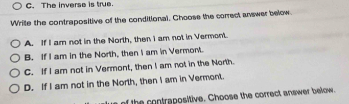 C. The inverse is true.
Write the contrapositive of the conditional. Choose the correct answer below.
A. If I am not in the North, then I am not in Vermont.
B. If I am in the North, then I am in Vermont.
C. If I am not in Vermont, then I am not in the North.
D. If I am not in the North, then I am in Vermont.
of the contrapositive. Choose the correct answer below.