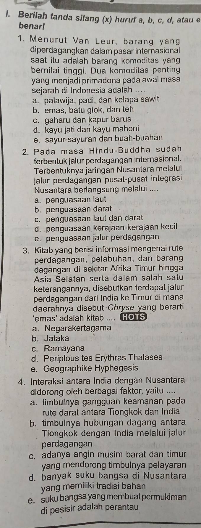 Berilah tanda silang (x) huruf a, b, c, d, atau e
benar!
1. Menurut Van Leur, barang yang
diperdagangkan dalam pasar internasional
saat itu adalah barang komoditas yang 
bernilai tinggi. Dua komoditas penting
yang menjadi primadona pada awal masa
sejarah di Indonesia adalah ....
a. palawija, padi, dan kelapa sawit
b. emas, batu giok, dan teh
c. gaharu dan kapur barus
d. kayu jati dan kayu mahoni
e. sayur-sayuran dan buah-buahan
2. Pada masa Hindu-Buddha sudah
terbentuk jalur perdagangan internasional.
Terbentuknya jaringan Nusantara melalui
jalur perdagangan pusat-pusat integrasi
Nusantara berlangsung melalui ....
a. penguasaan laut
b. penguasaan darat
c. penguasaan laut dan darat
d. penguasaan kerajaan-kerajaan kecil
e. penguasaan jalur perdagangan
3. Kitab yang berisi informasi mengenai rute
perdagangan, pelabuhan, dan barang
dagangan di sekitar Afrika Timur hingga
Asia Selatan serta dalam salah satu
keterangannya, disebutkan terdapat jalur
perdagangan dari India ke Timur di mana
daerahnya disebut Chryse yang berarti
‘emas’ adalah kitab .... HOTS
a. Negarakertagama
b. Jataka
c. Ramayana
d. Periplous tes Erythras Thalases
e. Geographike Hyphegesis
4. Interaksi antara India dengan Nusantara
didorong oleh berbagai faktor, yaitu ....
a. timbülnya gangguan keamanan pada
rute darat antara Tiongkok dan India
b. timbulnya hubungan dagang antara
Tiongkok dengan India melalui jalur
perdagangan
c. adanya angin musim barat dan timur
yang mendorong timbulnya pelayaran
d. banyak suku bangsa di Nusantara
yang memiliki tradisi bahan
e. suku bangsa yang membuat permukiman
di pesisir adalah perantau